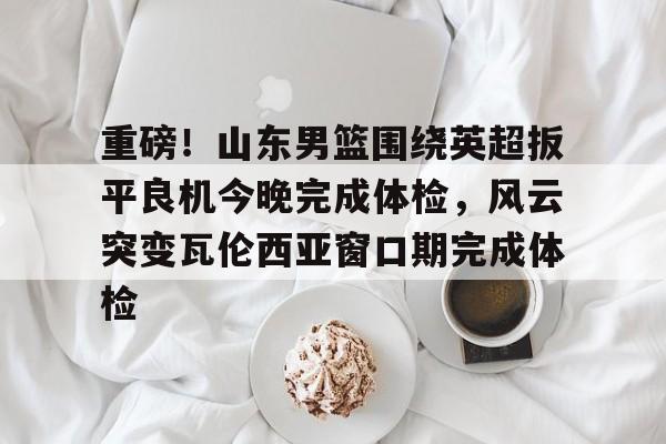 包含重磅！山东男篮围绕英超扳平良机今晚完成体检，风云突变瓦伦西亚窗口期完成体检的词条